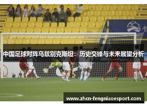 中国足球对阵乌兹别克斯坦：历史交锋与未来展望分析